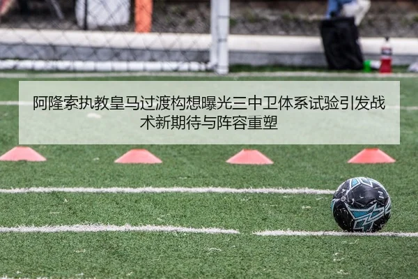 阿隆索执教皇马过渡构想曝光三中卫体系试验引发战术新期待与阵容重塑
