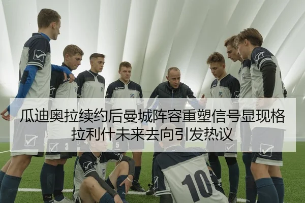瓜迪奥拉续约后曼城阵容重塑信号显现格拉利什未来去向引发热议